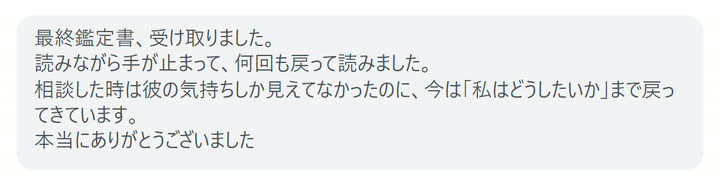 最終鑑定書、受け取りました。
読みながら手が止まって、何回も戻って読みました。
相談した時は彼の気持ちしか見えてなかったのに、今は「私はどうしたいか」まで戻ってきています。
本当にありがとうございました