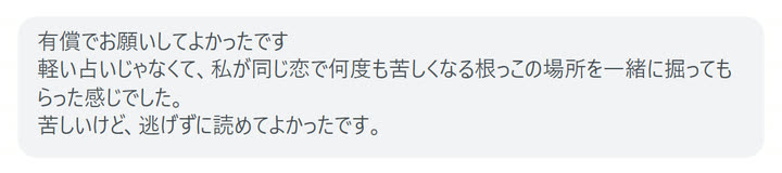 有償でお願いしてよかったです
軽い占いじゃなくて、私が同じ恋で何度も苦しくなる根っこの場所を一緒に掘ってもらった感じでした。
苦しいけど、逃げずに読めてよかったです。
