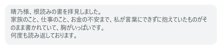 晴乃様、根読みの書を拝見しました。
家族のこと、仕事のこと、お金の不安まで、私が言葉にできずに抱えていたものがそのまま書かれていて、胸がいっぱいです。
何度も読み返しております。