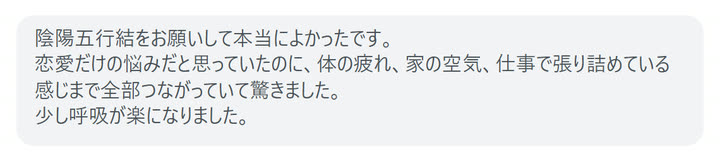 陰陽五行結をお願いして本当によかったです。
恋愛だけの悩みだと思っていたのに、体の疲れ、家の空気、仕事で張り詰めている感じまで全部つながっていて驚きました。
少し呼吸が楽になりました。