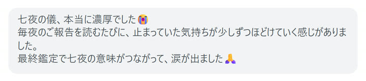 七夜の儀、本当に濃厚でした😭
毎夜のご報告を読むたびに、止まっていた気持ちが少しずつほどけていく感じがありました。
最終鑑定で七夜の意味がつながって、涙が出ました🙏