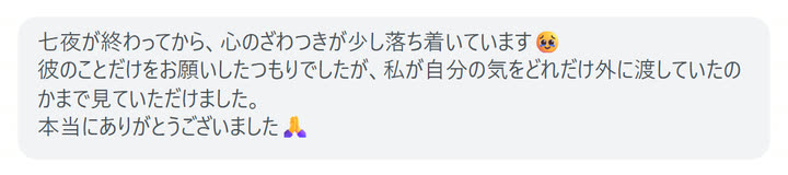 七夜が終わってから、心のざわつきが少し落ち着いています🥹
彼のことだけをお願いしたつもりでしたが、私が自分の気をどれだけ外に渡していたのかまで見ていただけました。
本当にありがとうございました🙏