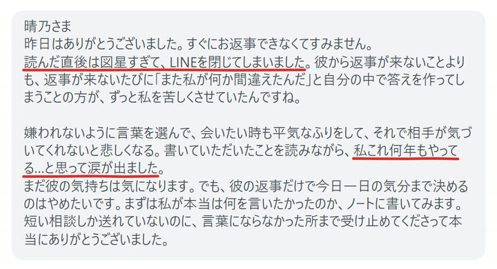 晴乃さま
昨日はありがとうございました。すぐにお返事できなくてすみません。
読んだ直後は図星すぎて、LINEを閉じてしまいました。彼から返事が来ないことよりも、返事が来ないたびに「また私が何か間違えたんだ」と自分の中で答えを作ってしまうことの方が、ずっと私を苦しくさせていたんですね。

嫌われないように言葉を選んで、会いたい時も平気なふりをして、それで相手が気づいてくれないと悲しくなる。書いていただいたことを読みながら、私これ何年もやってる…と思って涙が出ました。
まだ彼の気持ちは気になります。でも、彼の返事だけで今日一日の気分まで決めるのはやめたいです。まずは私が本当は何を言いたかったのか、ノートに書いてみます。
短い相談しか送れていないのに、言葉にならなかった所まで受け止めてくださって本当にありがとうございました。
