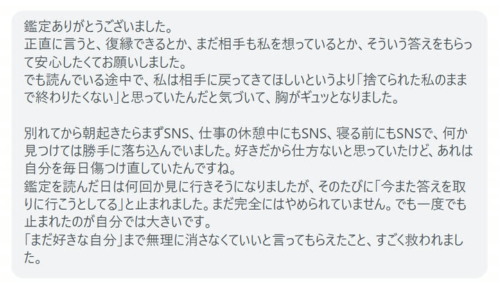 鑑定ありがとうございました。
正直に言うと、復縁できるとか、まだ相手も私を想っているとか、そういう答えをもらって安心したくてお願いしました。
でも読んでいる途中で、私は相手に戻ってきてほしいというより「捨てられた私のままで終わりたくない」と思っていたんだと気づいて、胸がギュッとなりました。

別れてから朝起きたらまずSNS、仕事の休憩中にもSNS、寝る前にもSNSで、何か見つけては勝手に落ち込んでいました。好きだから仕方ないと思っていたけど、あれは自分を毎日傷つけ直していたんですね。
鑑定を読んだ日は何回か見に行きそうになりましたが、そのたびに「今また答えを取りに行こうとしてる」と止まれました。まだ完全にはやめられていません。でも一度でも止まれたのが自分では大きいです。
「まだ好きな自分」まで無理に消さなくていいと言ってもらえたこと、すごく救われました。