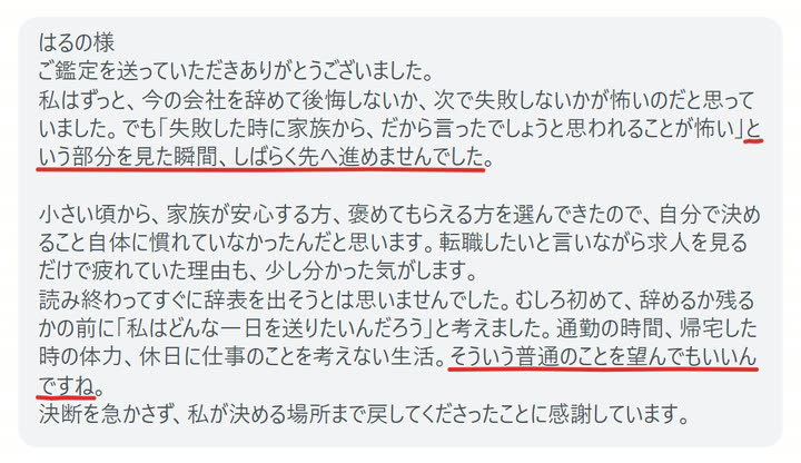 はるの様
ご鑑定を送っていただきありがとうございました。
私はずっと、今の会社を辞めて後悔しないか、次で失敗しないかが怖いのだと思っていました。でも「失敗した時に家族から、だから言ったでしょうと思われることが怖い」という部分を見た瞬間、しばらく先へ進めませんでした。

小さい頃から、家族が安心する方、褒めてもらえる方を選んできたので、自分で決めること自体に慣れていなかったんだと思います。転職したいと言いながら求人を見るだけで疲れていた理由も、少し分かった気がします。
読み終わってすぐに辞表を出そうとは思いませんでした。むしろ初めて、辞めるか残るかの前に「私はどんな一日を送りたいんだろう」と考えました。通勤の時間、帰宅した時の体力、休日に仕事のことを考えない生活。そういう普通のことを望んでもいいんですね。
決断を急かさず、私が決める場所まで戻してくださったことに感謝しています。
