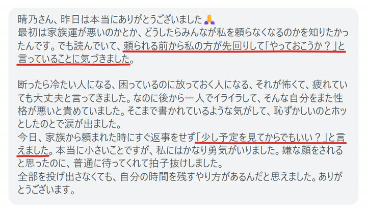晴乃さん、昨日は本当にありがとうございました🙏
最初は家族運が悪いのかとか、どうしたらみんなが私を頼らなくなるのかを知りたかったんです。でも読んでいて、頼られる前から私の方が先回りして「やっておこうか？」と言っていることに気づきました。

断ったら冷たい人になる、困っているのに放っておく人になる、それが怖くて、疲れていても大丈夫と言ってきました。なのに後から一人でイライラして、そんな自分をまた性格が悪いと責めていました。そこまで書かれているような気がして、恥ずかしいのとホッとしたのとで涙が出ました。
今日、家族から頼まれた時にすぐ返事をせず「少し予定を見てからでもいい？」と言えました。本当に小さいことですが、私にはかなり勇気がいりました。嫌な顔をされると思ったのに、普通に待ってくれて拍子抜けしました。
全部を投げ出さなくても、自分の時間を残すやり方があるんだと思えました。ありがとうございます。