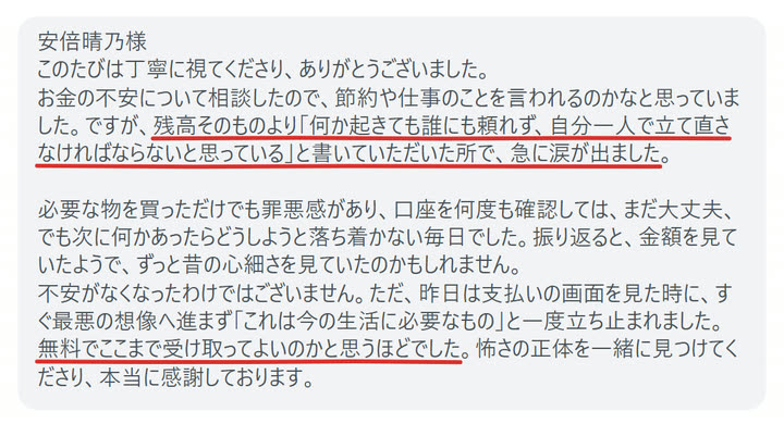 安倍晴乃様
このたびは丁寧に視てくださり、ありがとうございました。
お金の不安について相談したので、節約や仕事のことを言われるのかなと思っていました。ですが、残高そのものより「何か起きても誰にも頼れず、自分一人で立て直さなければならないと思っている」と書いていただいた所で、急に涙が出ました。

必要な物を買っただけでも罪悪感があり、口座を何度も確認しては、まだ大丈夫、でも次に何かあったらどうしようと落ち着かない毎日でした。振り返ると、金額を見ていたようで、ずっと昔の心細さを見ていたのかもしれません。
不安がなくなったわけではございません。ただ、昨日は支払いの画面を見た時に、すぐ最悪の想像へ進まず「これは今の生活に必要なもの」と一度立ち止まれました。
無料でここまで受け取ってよいのかと思うほどでした。怖さの正体を一緒に見つけてくださり、本当に感謝しております。
