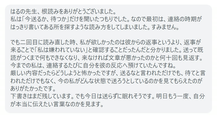 はるの先生、根読みをありがとうございました。
私は「今送るか、待つか」だけを聞いたつもりでした。なので最初は、連絡の時期がはっきり書いてある所を探すような読み方をしてしまいました。すみません。

でも二回目に読み直した時、私が欲しかったのは彼からの返事というより、返事が来ることで「私は嫌われていない」と確認することだったんだと分かりました。送って既読がつくまで何もできなくなり、来なければ文章が悪かったのかと何十回も見返す。今までの私は、連絡するたびに自分を彼の反応へ預けていたんですね。
厳しい内容だったらどうしようと怖かったですが、送るなと言われただけでも、待てと言われただけでもなく、今の私がどんな状態で送ろうとしているのかを見てもらえたのがありがたかったです。
下書きはまだ残しています。でも今日は送らずに眠れそうです。明日もう一度、自分が本当に伝えたい言葉なのかを見ます。