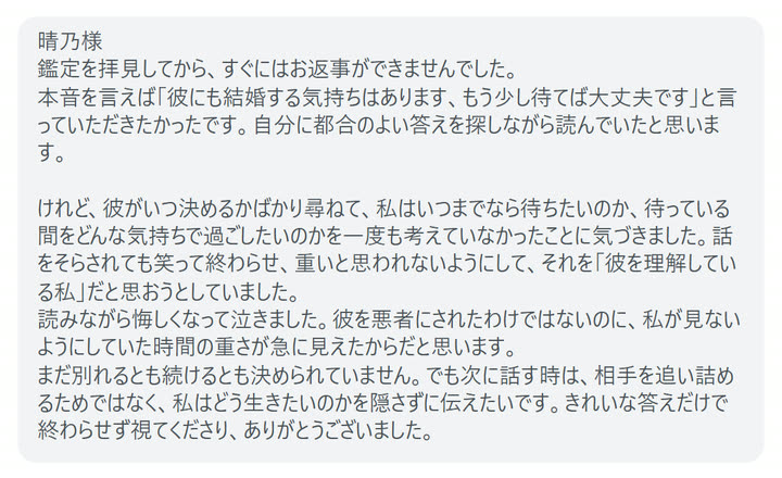 晴乃様
鑑定を拝見してから、すぐにはお返事ができませんでした。
本音を言えば「彼にも結婚する気持ちはあります、もう少し待てば大丈夫です」と言っていただきたかったです。自分に都合のよい答えを探しながら読んでいたと思います。

けれど、彼がいつ決めるかばかり尋ねて、私はいつまでなら待ちたいのか、待っている間をどんな気持ちで過ごしたいのかを一度も考えていなかったことに気づきました。話をそらされても笑って終わらせ、重いと思われないようにして、それを「彼を理解している私」だと思おうとしていました。
読みながら悔しくなって泣きました。彼を悪者にされたわけではないのに、私が見ないようにしていた時間の重さが急に見えたからだと思います。
まだ別れるとも続けるとも決められていません。でも次に話す時は、相手を追い詰めるためではなく、私はどう生きたいのかを隠さずに伝えたいです。きれいな答えだけで終わらせず視てくださり、ありがとうございました。