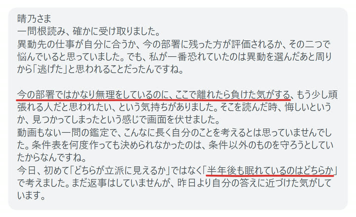 晴乃さま
一問根読み、確かに受け取りました。
異動先の仕事が自分に合うか、今の部署に残った方が評価されるか、その二つで悩んでいると思っていました。でも、私が一番恐れていたのは異動を選んだあと周りから「逃げた」と思われることだったんですね。

今の部署ではかなり無理をしているのに、ここで離れたら負けた気がする、もう少し頑張れる人だと思われたい、という気持ちがありました。そこを読んだ時、悔しいというか、見つかってしまったという感じで画面を伏せました。
動画もない一問の鑑定で、こんなに長く自分のことを考えるとは思っていませんでした。条件表を何度作っても決められなかったのは、条件以外のものを守ろうとしていたからなんですね。
今日、初めて「どちらが立派に見えるか」ではなく「半年後も眠れているのはどちらか」で考えました。まだ返事はしていませんが、昨日より自分の答えに近づけた気がしています。