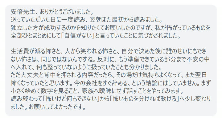 安倍先生、ありがとうございました。
送っていただいた日に一度読み、翌朝また最初から読みました。
独立した方が成功するのかを知りたくてお願いしたのですが、私が怖がっているものを全部ひとまとめにして「自信がない」と言っていたことに気づかされました。

生活費が減る怖さと、人から笑われる怖さと、自分で決めた後に誰のせいにもできない怖さは、同じではないんですね。反対に、もう準備できている部分まで不安の中へ入れて、何も整っていないように扱っていたことも分かりました。
ただ大丈夫と背中を押される内容だったら、その場だけ気持ちよくなって、また翌日怖くなっていたと思います。今の会社をすぐ辞める、という結論にはしていません。まず小さく始めて数字を見ること、家族へ曖昧にせず話すことをやってみます。
読み終わって「怖いけど何もできない」から「怖いものを分ければ動ける」へ少し変わりました。お願いしてよかったです。