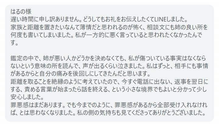 はるの様
遅い時間に申し訳ありません。どうしてもお礼をお伝えしたくてLINEしました。
家族と距離を置きたいなんて薄情だと思われるのが怖く、相談文にも姉の良い所を何度も書いてしまいました。私が一方的に悪く言っていると思われたくなかったんです。

鑑定の中で、姉が悪い人かどうかを決めなくても、私が傷ついている事実はなくならないという意味の所を読んで、声が出るくらい泣きました。私はずっと、相手にも事情があるからと自分の痛みを後回しにしてきたんだと思います。
距離を取ることを絶縁のように考えていたので、今すぐ電話に出ない、返事を翌日にする、責める言葉が始まったら話を終える、という小さな境界でもよいと分かって少し安心しました。
罪悪感はまだあります。でも今までのように、罪悪感があるから全部受け入れなければ、とは思わなくなりました。私の側の気持ちも見てくださってありがとうございました。