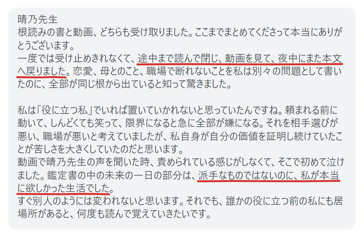 晴乃先生
根読みの書と動画、どちらも受け取りました。ここまでまとめてくださって本当にありがとうございます。
一度では受け止めきれなくて、途中まで読んで閉じ、動画を見て、夜中にまた本文へ戻りました。恋愛、母とのこと、職場で断れないことを私は別々の問題として書いたのに、全部が同じ根から出ていると知って驚きました。

私は「役に立つ私」でいれば置いていかれないと思っていたんですね。頼まれる前に動いて、しんどくても笑って、限界になると急に全部が嫌になる。それを相手選びが悪い、職場が悪いと考えていましたが、私自身が自分の価値を証明し続けていたことが苦しさを大きくしていたのだと思います。
動画で晴乃先生の声を聞いた時、責められている感じがしなくて、そこで初めて泣けました。鑑定書の中の未来の一日の部分は、派手なものではないのに、私が本当に欲しかった生活でした。
すぐ別人のようには変われないと思います。それでも、誰かの役に立つ前の私にも居場所があると、何度も読んで覚えていきたいです。