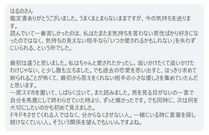 はるのさん
鑑定書ありがとうございました。うまくまとまらないままですが、今の気持ちを送ります。
読んでいて一番苦しかったのは、私はたまたま気持ちを言わない男性ばかり好きになったのではなく、気持ちの見えない相手なら「いつか愛されるかもしれない」を失わずにいられる、という所でした。

最初は違うと思いました。私はちゃんと愛されたかったし、追いかけたくて追いかけたわけじゃない、と少し腹も立ちました。でも過去の恋愛を思い出すと、はっきり求めて断られることが怖くて、最初から答えをくれない相手の小さな優しさを集めていたんだと思います。
一度スマホを置いて、しばらく泣いて、また読みました。男を見る目がないの一言で自分を馬鹿にして終わらせていた時より、ずっと痛かったです。でも同時に、次は何を大切にしたいのかも初めて見えました。
ドキドキさせてくれる人ではなく、分からなくさせない人。一緒にいる時に言葉を探し続けなくていい人。そういう関係を望んでもいいんですよね。