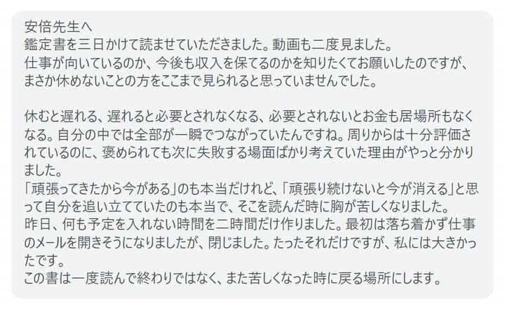 安倍先生へ
鑑定書を三日かけて読ませていただきました。動画も二度見ました。
仕事が向いているのか、今後も収入を保てるのかを知りたくてお願いしたのですが、まさか休めないことの方をここまで見られると思っていませんでした。

休むと遅れる、遅れると必要とされなくなる、必要とされないとお金も居場所もなくなる。自分の中では全部が一瞬でつながっていたんですね。周りからは十分評価されているのに、褒められても次に失敗する場面ばかり考えていた理由がやっと分かりました。
「頑張ってきたから今がある」のも本当だけれど、「頑張り続けないと今が消える」と思って自分を追い立てていたのも本当で、そこを読んだ時に胸が苦しくなりました。
昨日、何も予定を入れない時間を二時間だけ作りました。最初は落ち着かず仕事のメールを開きそうになりましたが、閉じました。たったそれだけですが、私には大きかったです。
この書は一度読んで終わりではなく、また苦しくなった時に戻る場所にします。