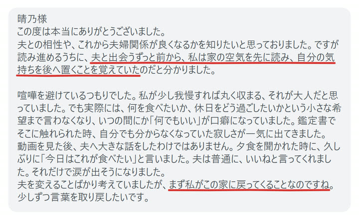晴乃様
この度は本当にありがとうございました。
夫との相性や、これから夫婦関係が良くなるかを知りたいと思っておりました。ですが読み進めるうちに、夫と出会うずっと前から、私は家の空気を先に読み、自分の気持ちを後へ置くことを覚えていたのだと分かりました。

喧嘩を避けているつもりでした。私が少し我慢すれば丸く収まる、それが大人だと思っていました。でも実際には、何を食べたいか、休日をどう過ごしたいかという小さな希望まで言わなくなり、いつの間にか「何でもいい」が口癖になっていました。鑑定書でそこに触れられた時、自分でも分からなくなっていた寂しさが一気に出てきました。
動画を見た後、夫へ大きな話をしたわけではありません。夕食を聞かれた時に、久しぶりに「今日はこれが食べたい」と言いました。夫は普通に、いいねと言ってくれました。それだけで涙が出そうになりました。
夫を変えることばかり考えていましたが、まず私がこの家に戻ってくることなのですね。少しずつ言葉を取り戻したいです。