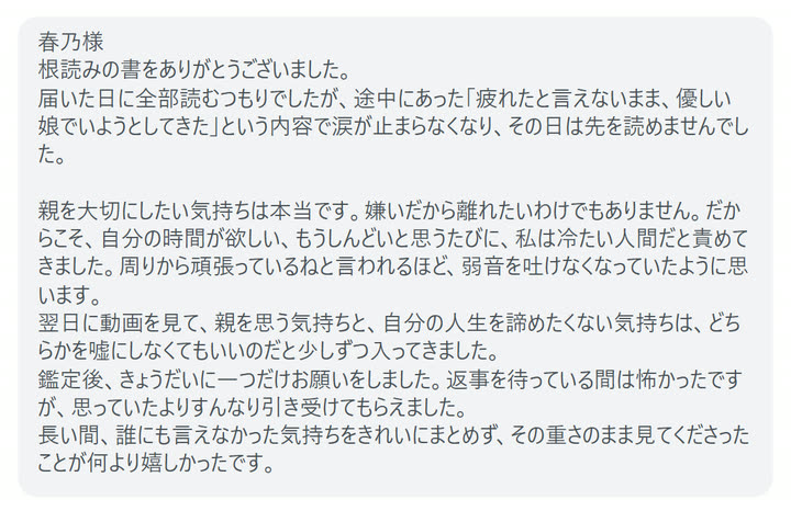 春乃様
根読みの書をありがとうございました。
届いた日に全部読むつもりでしたが、途中にあった「疲れたと言えないまま、優しい娘でいようとしてきた」という内容で涙が止まらなくなり、その日は先を読めませんでした。

親を大切にしたい気持ちは本当です。嫌いだから離れたいわけでもありません。だからこそ、自分の時間が欲しい、もうしんどいと思うたびに、私は冷たい人間だと責めてきました。周りから頑張っているねと言われるほど、弱音を吐けなくなっていたように思います。
翌日に動画を見て、親を思う気持ちと、自分の人生を諦めたくない気持ちは、どちらかを嘘にしなくてもいいのだと少しずつ入ってきました。
鑑定後、きょうだいに一つだけお願いをしました。返事を待っている間は怖かったですが、思っていたよりすんなり引き受けてもらえました。
長い間、誰にも言えなかった気持ちをきれいにまとめず、その重さのまま見てくださったことが何より嬉しかったです。