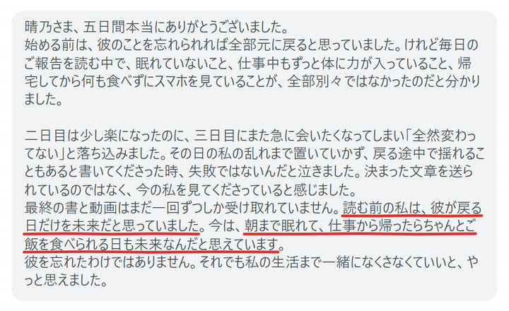 晴乃さま、五日間本当にありがとうございました。
始める前は、彼のことを忘れられれば全部元に戻ると思っていました。けれど毎日のご報告を読む中で、眠れていないこと、仕事中もずっと体に力が入っていること、帰宅してから何も食べずにスマホを見ていることが、全部別々ではなかったのだと分かりました。

二日目は少し楽になったのに、三日目にまた急に会いたくなってしまい「全然変わってない」と落ち込みました。その日の私の乱れまで置いていかず、戻る途中で揺れることもあると書いてくださった時、失敗ではないんだと泣きました。決まった文章を送られているのではなく、今の私を見てくださっていると感じました。
最終の書と動画はまだ一回ずつしか受け取れていません。読む前の私は、彼が戻る日だけを未来だと思っていました。今は、朝まで眠れて、仕事から帰ったらちゃんとご飯を食べられる日も未来なんだと思えています。
彼を忘れたわけではありません。それでも私の生活まで一緒になくさなくていいと、やっと思えました。
