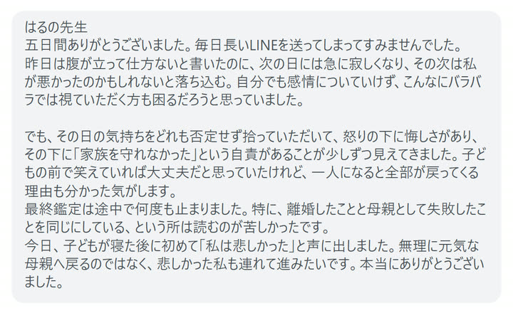 はるの先生
五日間ありがとうございました。毎日長いLINEを送ってしまってすみませんでした。
昨日は腹が立って仕方ないと書いたのに、次の日には急に寂しくなり、その次は私が悪かったのかもしれないと落ち込む。自分でも感情についていけず、こんなにバラバラでは視ていただく方も困るだろうと思っていました。

でも、その日の気持ちをどれも否定せず拾っていただいて、怒りの下に悔しさがあり、その下に「家族を守れなかった」という自責があることが少しずつ見えてきました。子どもの前で笑えていれば大丈夫だと思っていたけれど、一人になると全部が戻ってくる理由も分かった気がします。
最終鑑定は途中で何度も止まりました。特に、離婚したことと母親として失敗したことを同じにしている、という所は読むのが苦しかったです。
今日、子どもが寝た後に初めて「私は悲しかった」と声に出しました。無理に元気な母親へ戻るのではなく、悲しかった私も連れて進みたいです。本当にありがとうございました。