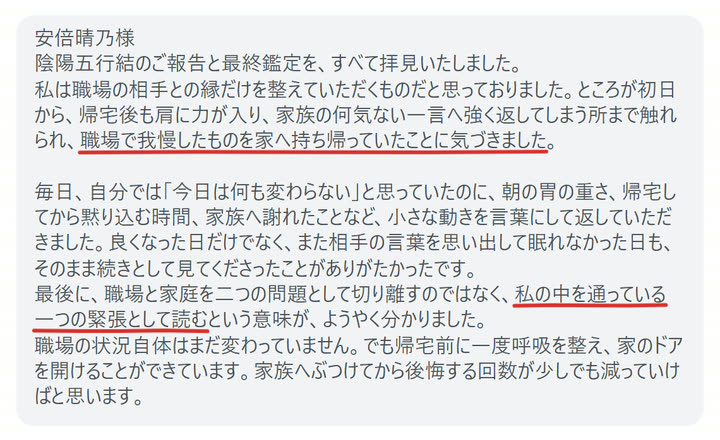 安倍晴乃様
陰陽五行結のご報告と最終鑑定を、すべて拝見いたしました。
私は職場の相手との縁だけを整えていただくものだと思っておりました。ところが初日から、帰宅後も肩に力が入り、家族の何気ない一言へ強く返してしまう所まで触れられ、職場で我慢したものを家へ持ち帰っていたことに気づきました。

毎日、自分では「今日は何も変わらない」と思っていたのに、朝の胃の重さ、帰宅してから黙り込む時間、家族へ謝れたことなど、小さな動きを言葉にして返していただきました。良くなった日だけでなく、また相手の言葉を思い出して眠れなかった日も、そのまま続きとして見てくださったことがありがたかったです。
最後に、職場と家庭を二つの問題として切り離すのではなく、私の中を通っている一つの緊張として読むという意味が、ようやく分かりました。
職場の状況自体はまだ変わっていません。でも帰宅前に一度呼吸を整え、家のドアを開けることができています。家族へぶつけてから後悔する回数が少しでも減っていけばと思います。