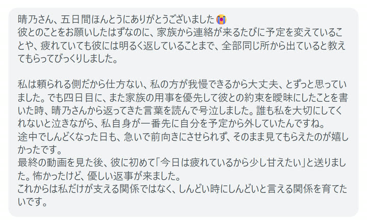晴乃さん、五日間ほんとうにありがとうございました😭
彼とのことをお願いしたはずなのに、家族から連絡が来るたびに予定を変えていることや、疲れていても彼には明るく返していることまで、全部同じ所から出ていると教えてもらってびっくりしました。

私は頼られる側だから仕方ない、私の方が我慢できるから大丈夫、とずっと思っていました。でも四日目に、また家族の用事を優先して彼との約束を曖昧にしたことを書いた時、晴乃さんから返ってきた言葉を読んで号泣しました。誰も私を大切にしてくれないと泣きながら、私自身が一番先に自分を予定から外していたんですね。
途中でしんどくなった日も、急いで前向きにさせられず、そのまま見てもらえたのが嬉しかったです。
最終の動画を見た後、彼に初めて「今日は疲れているから少し甘えたい」と送りました。怖かったけど、優しい返事が来ました。
これからは私だけが支える関係ではなく、しんどい時にしんどいと言える関係を育てたいです。