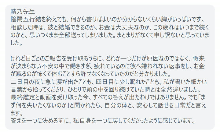 晴乃先生
陰陽五行結を終えても、何から書けばよいのか分からないくらい胸がいっぱいです。
相談した時は、彼と結婚できるのか、お金は大丈夫なのか、この疲れはいつまで続くのかと、思いつくまま全部送ってしまいました。まとまりがなくて申し訳ないと思っていました。

けれど日ごとのご報告を受け取るうちに、どれか一つだけが原因なのではなく、将来が決まらない不安の中で働きすぎ、疲れているのに彼へ嫌われない返事をし、お金が減るのが怖くて休むことすら許せなくなっていたのだと分かりました。
二日目の夜に急に涙が出たことも、四日目に少し眠れたことも、私が書いた細かい言葉から拾ってくださり、ひとりで頭の中を回り続けていた時とは全然違いました。
最終鑑定と動画を受け取った今、すべての答えが出たわけではありません。でも「まず何を失いたくないのか」と聞かれたら、自分の体と、安心して話せる日常だと言えます。
答えを一つに決める前に、私自身を一つに戻してくださったように感じています。
