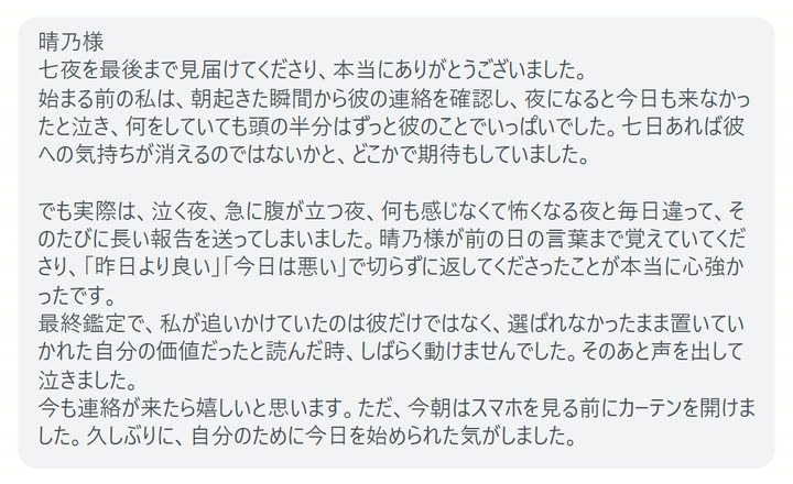 晴乃様
七夜を最後まで見届けてくださり、本当にありがとうございました。
始まる前の私は、朝起きた瞬間から彼の連絡を確認し、夜になると今日も来なかったと泣き、何をしていても頭の半分はずっと彼のことでいっぱいでした。七日あれば彼への気持ちが消えるのではないかと、どこかで期待もしていました。

でも実際は、泣く夜、急に腹が立つ夜、何も感じなくて怖くなる夜と毎日違って、そのたびに長い報告を送ってしまいました。晴乃様が前の日の言葉まで覚えていてくださり、「昨日より良い」「今日は悪い」で切らずに返してくださったことが本当に心強かったです。
最終鑑定で、私が追いかけていたのは彼だけではなく、選ばれなかったまま置いていかれた自分の価値だったと読んだ時、しばらく動けませんでした。そのあと声を出して泣きました。
今も連絡が来たら嬉しいと思います。ただ、今朝はスマホを見る前にカーテンを開けました。久しぶりに、自分のために今日を始められた気がしました。
