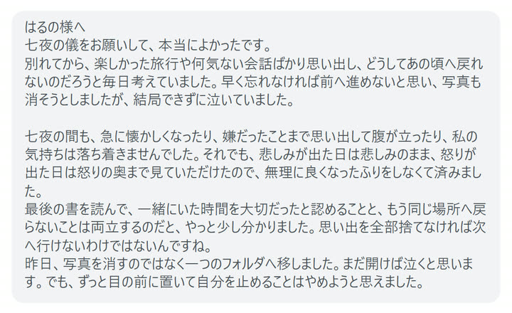 はるの様へ
七夜の儀をお願いして、本当によかったです。
別れてから、楽しかった旅行や何気ない会話ばかり思い出し、どうしてあの頃へ戻れないのだろうと毎日考えていました。早く忘れなければ前へ進めないと思い、写真も消そうとしましたが、結局できずに泣いていました。

七夜の間も、急に懐かしくなったり、嫌だったことまで思い出して腹が立ったり、私の気持ちは落ち着きませんでした。それでも、悲しみが出た日は悲しみのまま、怒りが出た日は怒りの奥まで見ていただけたので、無理に良くなったふりをしなくて済みました。
最後の書を読んで、一緒にいた時間を大切だったと認めることと、もう同じ場所へ戻らないことは両立するのだと、やっと少し分かりました。思い出を全部捨てなければ次へ行けないわけではないんですね。
昨日、写真を消すのではなく一つのフォルダへ移しました。まだ開けば泣くと思います。でも、ずっと目の前に置いて自分を止めることはやめようと思えました。