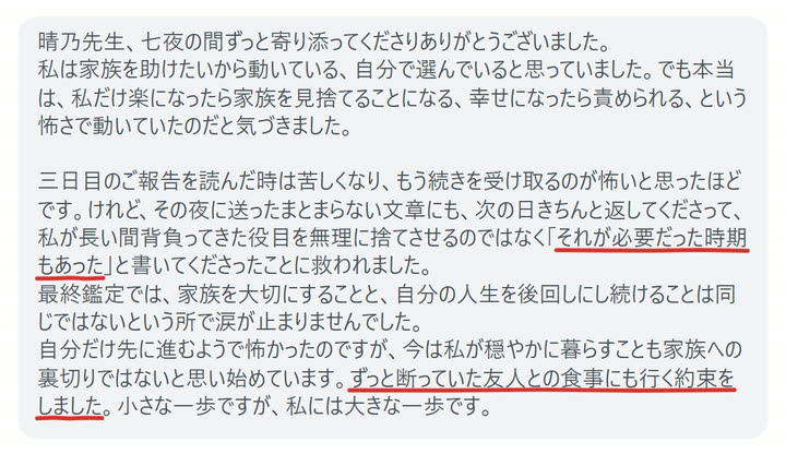 晴乃先生、七夜の間ずっと寄り添ってくださりありがとうございました。
私は家族を助けたいから動いている、自分で選んでいると思っていました。でも本当は、私だけ楽になったら家族を見捨てることになる、幸せになったら責められる、という怖さで動いていたのだと気づきました。

三日目のご報告を読んだ時は苦しくなり、もう続きを受け取るのが怖いと思ったほどです。けれど、その夜に送ったまとまらない文章にも、次の日きちんと返してくださって、私が長い間背負ってきた役目を無理に捨てさせるのではなく「それが必要だった時期もあった」と書いてくださったことに救われました。
最終鑑定では、家族を大切にすることと、自分の人生を後回しにし続けることは同じではないという所で涙が止まりませんでした。
自分だけ先に進むようで怖かったのですが、今は私が穏やかに暮らすことも家族への裏切りではないと思い始めています。ずっと断っていた友人との食事にも行く約束をしました。小さな一歩ですが、私には大きな一歩です。