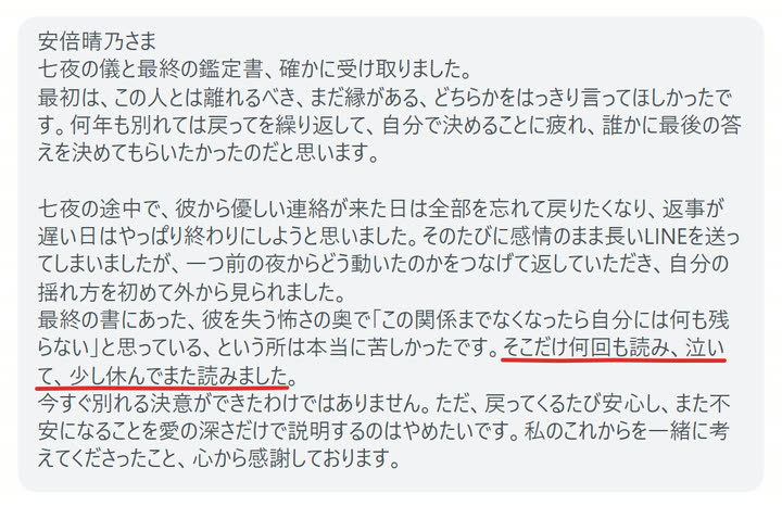 安倍晴乃さま
七夜の儀と最終の鑑定書、確かに受け取りました。
最初は、この人とは離れるべき、まだ縁がある、どちらかをはっきり言ってほしかったです。何年も別れては戻ってを繰り返して、自分で決めることに疲れ、誰かに最後の答えを決めてもらいたかったのだと思います。

七夜の途中で、彼から優しい連絡が来た日は全部を忘れて戻りたくなり、返事が遅い日はやっぱり終わりにしようと思いました。そのたびに感情のまま長いLINEを送ってしまいましたが、一つ前の夜からどう動いたのかをつなげて返していただき、自分の揺れ方を初めて外から見られました。
最終の書にあった、彼を失う怖さの奥で「この関係までなくなったら自分には何も残らない」と思っている、という所は本当に苦しかったです。そこだけ何回も読み、泣いて、少し休んでまた読みました。
今すぐ別れる決意ができたわけではありません。ただ、戻ってくるたび安心し、また不安になることを愛の深さだけで説明するのはやめたいです。私のこれからを一緒に考えてくださったこと、心から感謝しております。
