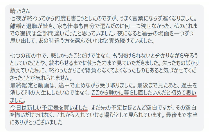 晴乃さん
七夜が終わってから何度も書こうとしたのですが、うまく言葉にならず遅くなりました。
離婚と退職が続き、家も仕事も自分で選んだのに何一つ残せなかった、私のこれまでの選択は全部間違いだったと思っていました。夜になると過去の場面を一つずつ思い出して、あの時違う方を選んでいればと責め続けていました。

七つの夜の中で、悲しかったことだけではなく、もう続けられないと分かりながら守ろうとしていたことや、終わらせるまでに使った力まで見ていただきました。失ったものばかり数えていた私に、終わったからこそ背負わなくてよくなったものもあると気づかせてくださったことが忘れられません。
最終鑑定と動画は、途中で止めながら受け取りました。最後まで見たあと、過去を消して別の人生にしたいのではなく、ここから静かに暮らし直したいんだと初めて思いました。
今日は新しい予定表を買いました。まだ先の予定はほとんど空白ですが、その空白を怖いだけではなく、これから入れていける場所として見られています。最後まで本当にありがとうございました