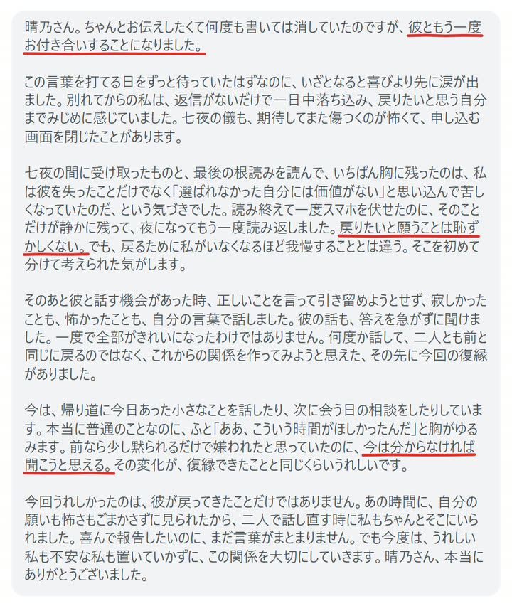 晴乃さん。ちゃんとお伝えしたくて何度も書いては消していたのですが、彼ともう一度お付き合いすることになりました。

この言葉を打てる日をずっと待っていたはずなのに、いざとなると喜びより先に涙が出ました。別れてからの私は、返信がないだけで一日中落ち込み、戻りたいと思う自分までみじめに感じていました。七夜の儀も、期待してまた傷つくのが怖くて、申し込む画面を閉じたことがあります。

七夜の間に受け取ったものと、最後の根読みを読んで、いちばん胸に残ったのは、私は彼を失ったことだけでなく「選ばれなかった自分には価値がない」と思い込んで苦しくなっていたのだ、という気づきでした。読み終えて一度スマホを伏せたのに、そのことだけが静かに残って、夜になってもう一度読み返しました。戻りたいと願うことは恥ずかしくない。でも、戻るために私がいなくなるほど我慢することとは違う。そこを初めて分けて考えられた気がします。

そのあと彼と話す機会があった時、正しいことを言って引き留めようとせず、寂しかったことも、怖かったことも、自分の言葉で話しました。彼の話も、答えを急がずに聞けました。一度で全部がきれいになったわけではありません。何度か話して、二人とも前と同じに戻るのではなく、これからの関係を作ってみようと思えた、その先に今回の復縁がありました。

今は、帰り道に今日あった小さなことを話したり、次に会う日の相談をしたりしています。本当に普通のことなのに、ふと「ああ、こういう時間がほしかったんだ」と胸がゆるみます。前なら少し黙られるだけで嫌われたと思っていたのに、今は分からなければ聞こうと思える。その変化が、復縁できたことと同じくらいうれしいです。

今回うれしかったのは、彼が戻ってきたことだけではありません。あの時間に、自分の願いも怖さもごまかさずに見られたから、二人で話し直す時に私もちゃんとそこにいられました。喜んで報告したいのに、まだ言葉がまとまりません。でも今度は、うれしい私も不安な私も置いていかずに、この関係を大切にしていきます。晴乃さん、本当にありがとうございました。