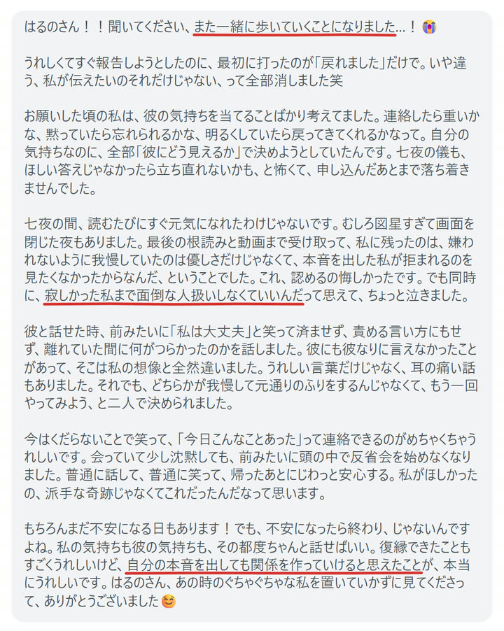はるのさん！！聞いてください、また一緒に歩いていくことになりました…！😭

うれしくてすぐ報告しようとしたのに、最初に打ったのが「戻れました」だけで。いや違う、私が伝えたいのそれだけじゃない、って全部消しました笑

お願いした頃の私は、彼の気持ちを当てることばかり考えてました。連絡したら重いかな、黙っていたら忘れられるかな、明るくしていたら戻ってきてくれるかなって。自分の気持ちなのに、全部「彼にどう見えるか」で決めようとしていたんです。七夜の儀も、ほしい答えじゃなかったら立ち直れないかも、と怖くて、申し込んだあとまで落ち着きませんでした。

七夜の間、読むたびにすぐ元気になれたわけじゃないです。むしろ図星すぎて画面を閉じた夜もありました。最後の根読みと動画まで受け取って、私に残ったのは、嫌われないように我慢していたのは優しさだけじゃなくて、本音を出した私が拒まれるのを見たくなかったからなんだ、ということでした。これ、認めるの悔しかったです。でも同時に、寂しかった私まで面倒な人扱いしなくていいんだって思えて、ちょっと泣きました。

彼と話せた時、前みたいに「私は大丈夫」と笑って済ませず、責める言い方にもせず、離れていた間に何がつらかったのかを話しました。彼にも彼なりに言えなかったことがあって、そこは私の想像と全然違いました。うれしい言葉だけじゃなく、耳の痛い話もありました。それでも、どちらかが我慢して元通りのふりをするんじゃなくて、もう一回やってみよう、と二人で決められました。

今はくだらないことで笑って、「今日こんなことあった」って連絡できるのがめちゃくちゃうれしいです。会っていて少し沈黙しても、前みたいに頭の中で反省会を始めなくなりました。普通に話して、普通に笑って、帰ったあとにじわっと安心する。私がほしかったの、派手な奇跡じゃなくてこれだったんだなって思います。

もちろんまだ不安になる日もあります！でも、不安になったら終わり、じゃないんですよね。私の気持ちも彼の気持ちも、その都度ちゃんと話せばいい。復縁できたこともすごくうれしいけど、自分の本音を出しても関係を作っていけると思えたことが、本当にうれしいです。はるのさん、あの時のぐちゃぐちゃな私を置いていかずに見てくださって、ありがとうございました☺️