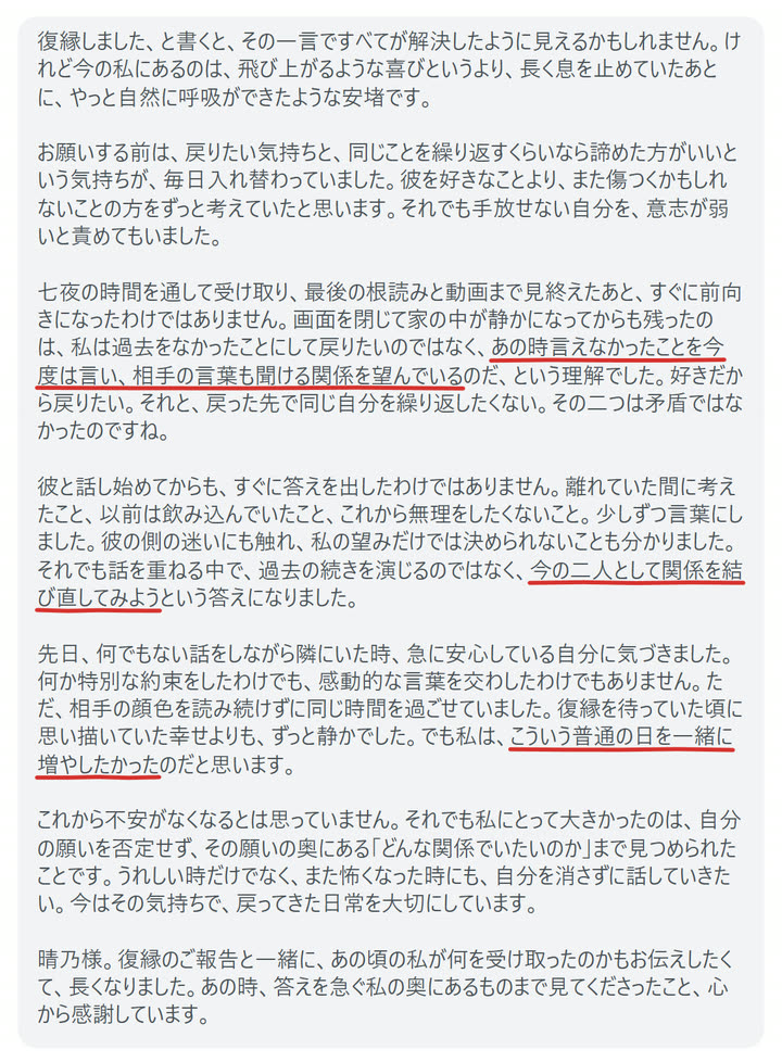 復縁しました、と書くと、その一言ですべてが解決したように見えるかもしれません。けれど今の私にあるのは、飛び上がるような喜びというより、長く息を止めていたあとに、やっと自然に呼吸ができたような安堵です。

お願いする前は、戻りたい気持ちと、同じことを繰り返すくらいなら諦めた方がいいという気持ちが、毎日入れ替わっていました。彼を好きなことより、また傷つくかもしれないことの方をずっと考えていたと思います。それでも手放せない自分を、意志が弱いと責めてもいました。

七夜の時間を通して受け取り、最後の根読みと動画まで見終えたあと、すぐに前向きになったわけではありません。画面を閉じて家の中が静かになってからも残ったのは、私は過去をなかったことにして戻りたいのではなく、あの時言えなかったことを今度は言い、相手の言葉も聞ける関係を望んでいるのだ、という理解でした。好きだから戻りたい。それと、戻った先で同じ自分を繰り返したくない。その二つは矛盾ではなかったのですね。

彼と話し始めてからも、すぐに答えを出したわけではありません。離れていた間に考えたこと、以前は飲み込んでいたこと、これから無理をしたくないこと。少しずつ言葉にしました。彼の側の迷いにも触れ、私の望みだけでは決められないことも分かりました。それでも話を重ねる中で、過去の続きを演じるのではなく、今の二人として関係を結び直してみようという答えになりました。

先日、何でもない話をしながら隣にいた時、急に安心している自分に気づきました。何か特別な約束をしたわけでも、感動的な言葉を交わしたわけでもありません。ただ、相手の顔色を読み続けずに同じ時間を過ごせていました。復縁を待っていた頃に思い描いていた幸せよりも、ずっと静かでした。でも私は、こういう普通の日を一緒に増やしたかったのだと思います。

これから不安がなくなるとは思っていません。それでも私にとって大きかったのは、自分の願いを否定せず、その願いの奥にある「どんな関係でいたいのか」まで見つめられたことです。うれしい時だけでなく、また怖くなった時にも、自分を消さずに話していきたい。今はその気持ちで、戻ってきた日常を大切にしています。

晴乃様。復縁のご報告と一緒に、あの頃の私が何を受け取ったのかもお伝えしたくて、長くなりました。あの時、答えを急ぐ私の奥にあるものまで見てくださったこと、心から感謝しています。